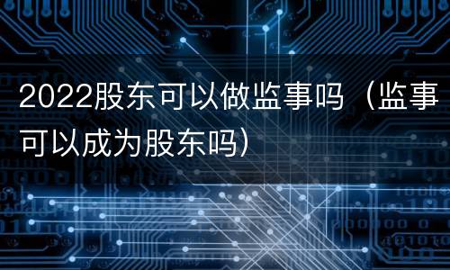 2022股东可以做监事吗（监事可以成为股东吗）