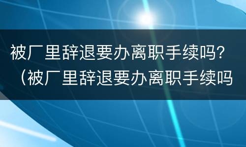 被厂里辞退要办离职手续吗？（被厂里辞退要办离职手续吗）