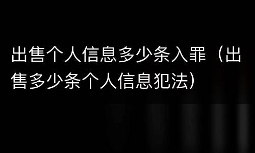 出售个人信息多少条入罪（出售多少条个人信息犯法）