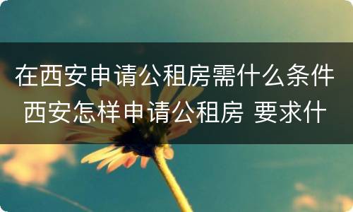在西安申请公租房需什么条件 西安怎样申请公租房 要求什么条件