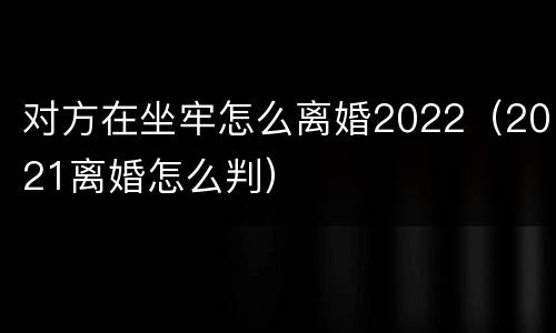 对方在坐牢怎么离婚2022（2021离婚怎么判）
