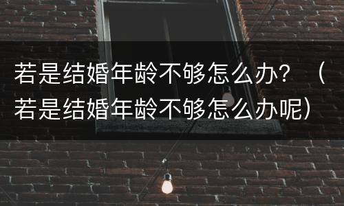 若是结婚年龄不够怎么办？（若是结婚年龄不够怎么办呢）