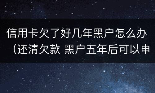 信用卡欠了好几年黑户怎么办（还清欠款 黑户五年后可以申请信用卡吗）