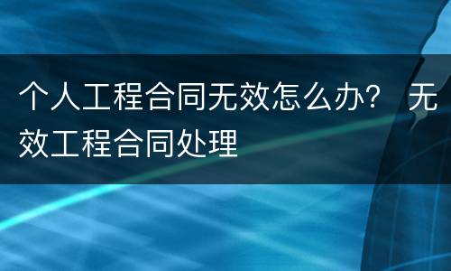 个人工程合同无效怎么办？ 无效工程合同处理
