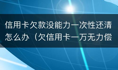信用卡欠款没能力一次性还清怎么办（欠信用卡一万无力偿还怎么办）