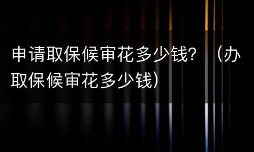 申请取保候审花多少钱？（办取保候审花多少钱）