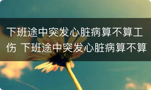 下班途中突发心脏病算不算工伤 下班途中突发心脏病算不算工伤保险