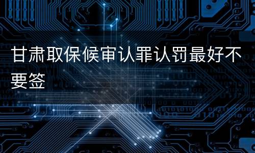 甘肃取保候审认罪认罚最好不要签