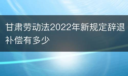 甘肃劳动法2022年新规定辞退补偿有多少