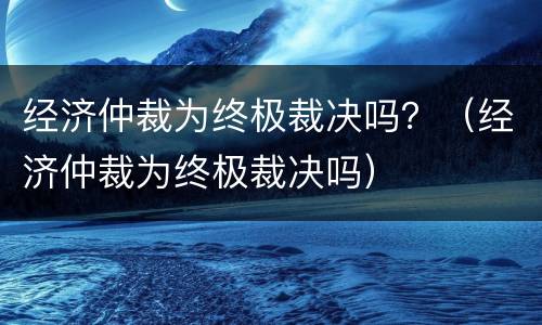 经济仲裁为终极裁决吗？（经济仲裁为终极裁决吗）