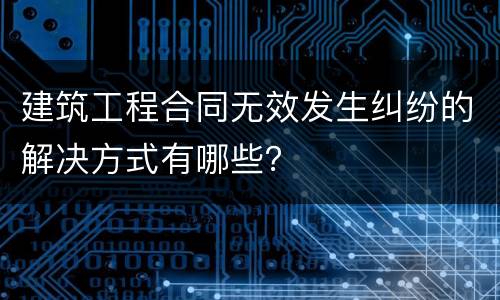 建筑工程合同无效发生纠纷的解决方式有哪些？