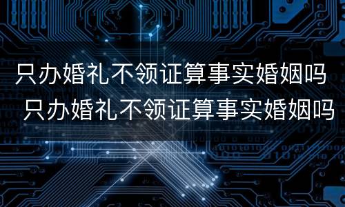 只办婚礼不领证算事实婚姻吗 只办婚礼不领证算事实婚姻吗男
