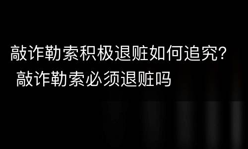 敲诈勒索积极退赃如何追究？ 敲诈勒索必须退赃吗