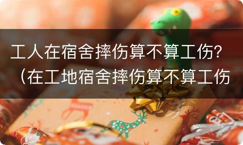 工人在宿舍摔伤算不算工伤？（在工地宿舍摔伤算不算工伤）