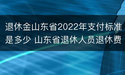 退休金山东省2022年支付标准是多少 山东省退休人员退休费