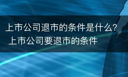 上市公司退市的条件是什么？ 上市公司要退市的条件