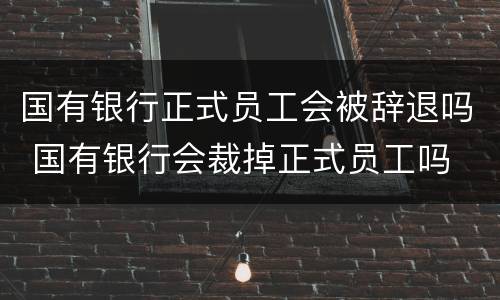 国有银行正式员工会被辞退吗 国有银行会裁掉正式员工吗