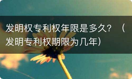 发明权专利权年限是多久？（发明专利权期限为几年）