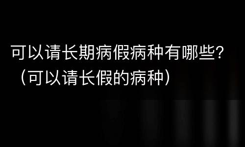 可以请长期病假病种有哪些？（可以请长假的病种）