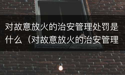 对故意放火的治安管理处罚是什么（对故意放火的治安管理处罚是什么意思）