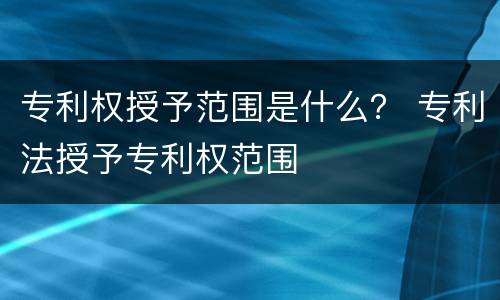 专利权授予范围是什么？ 专利法授予专利权范围
