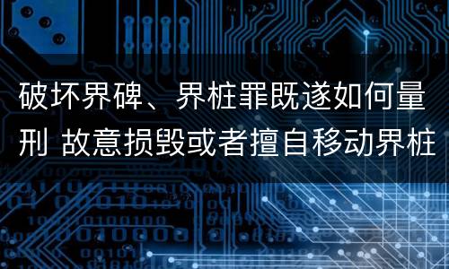 破坏界碑、界桩罪既遂如何量刑 故意损毁或者擅自移动界桩
