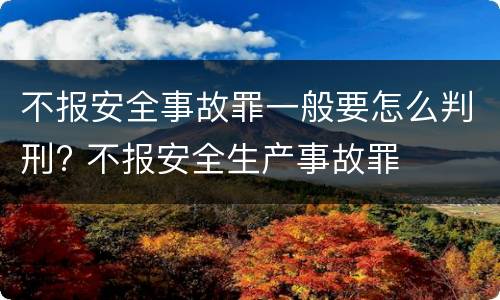 不报安全事故罪一般要怎么判刑? 不报安全生产事故罪