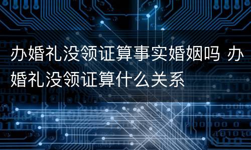 办婚礼没领证算事实婚姻吗 办婚礼没领证算什么关系