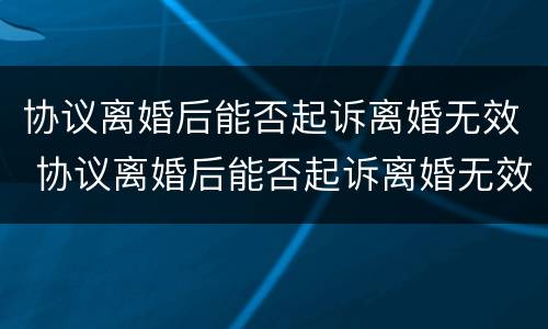 协议离婚后能否起诉离婚无效 协议离婚后能否起诉离婚无效案件