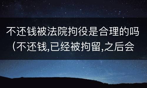 不还钱被法院拘役是合理的吗（不还钱,已经被拘留,之后会怎么样）