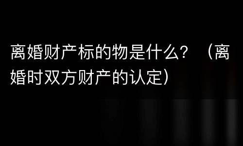 离婚财产标的物是什么？（离婚时双方财产的认定）