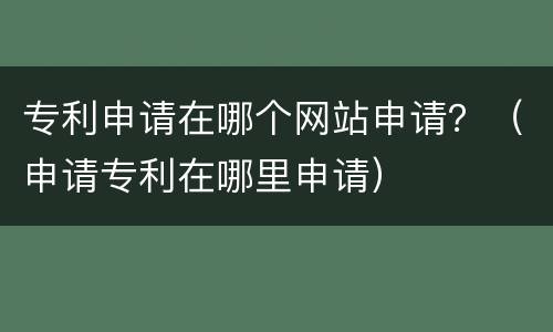 专利申请在哪个网站申请？（申请专利在哪里申请）