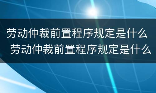 劳动仲裁前置程序规定是什么 劳动仲裁前置程序规定是什么意思