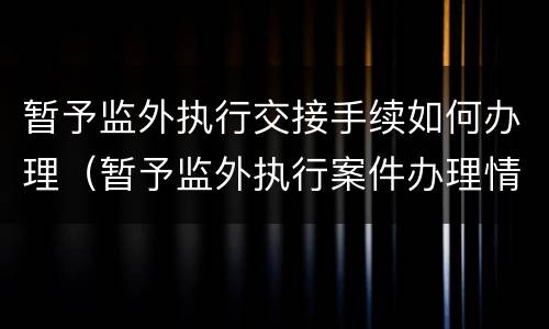 暂予监外执行交接手续如何办理（暂予监外执行案件办理情况）
