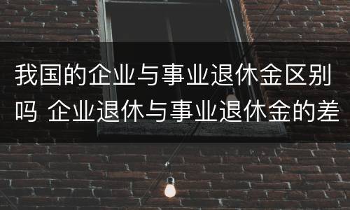 我国的企业与事业退休金区别吗 企业退休与事业退休金的差距
