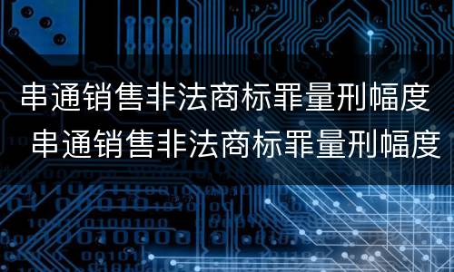串通销售非法商标罪量刑幅度 串通销售非法商标罪量刑幅度大吗