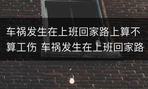 车祸发生在上班回家路上算不算工伤 车祸发生在上班回家路上算不算工伤