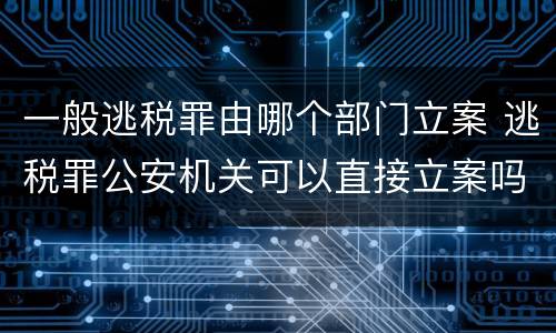 一般逃税罪由哪个部门立案 逃税罪公安机关可以直接立案吗
