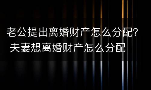 老公提出离婚财产怎么分配？ 夫妻想离婚财产怎么分配