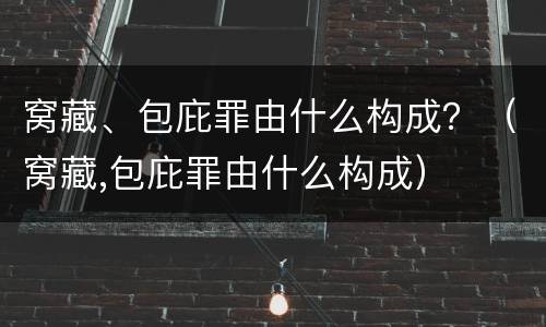 窝藏、包庇罪由什么构成？（窝藏,包庇罪由什么构成）
