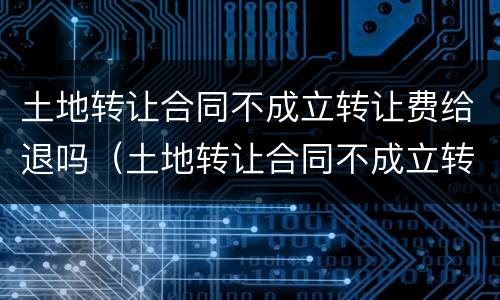 土地转让合同不成立转让费给退吗（土地转让合同不成立转让费给退吗合法吗）