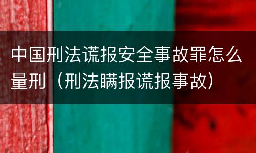 中国刑法谎报安全事故罪怎么量刑（刑法瞒报谎报事故）