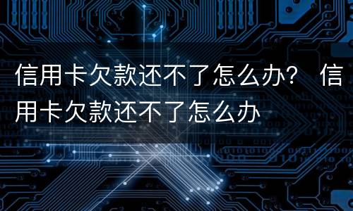 信用卡欠款还不了怎么办？ 信用卡欠款还不了怎么办
