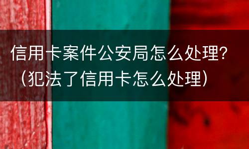 信用卡案件公安局怎么处理？（犯法了信用卡怎么处理）