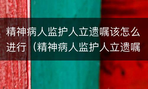 精神病人监护人立遗嘱该怎么进行（精神病人监护人立遗嘱该怎么进行继承）