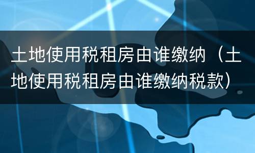 土地使用税租房由谁缴纳（土地使用税租房由谁缴纳税款）