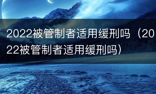 2022被管制者适用缓刑吗（2022被管制者适用缓刑吗）