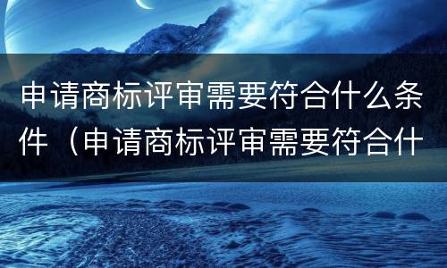申请商标评审需要符合什么条件（申请商标评审需要符合什么条件呢）