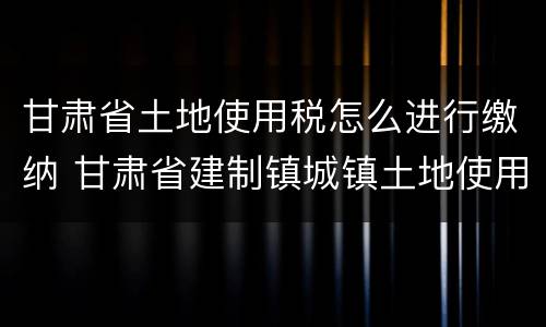 甘肃省土地使用税怎么进行缴纳 甘肃省建制镇城镇土地使用税