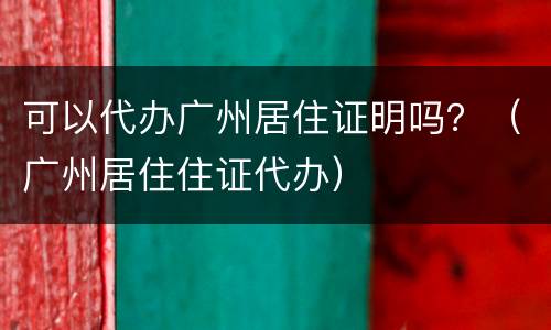 可以代办广州居住证明吗？（广州居住住证代办）